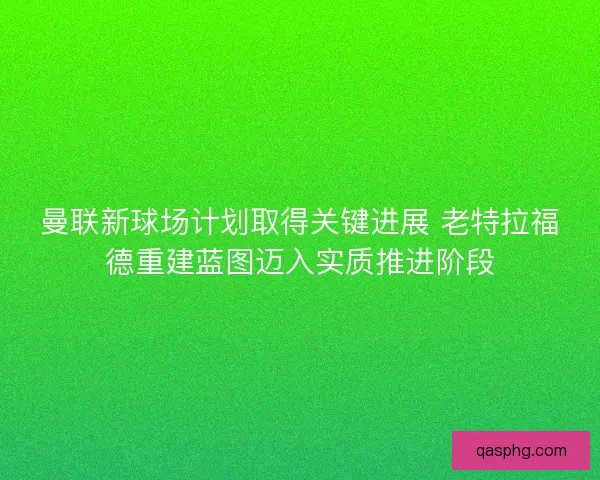曼联新球场计划取得关键进展 老特拉福德重建蓝图迈入实质推进阶段