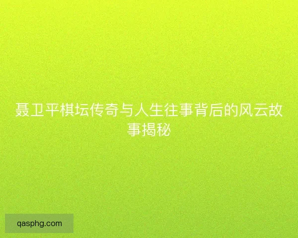 聂卫平棋坛传奇与人生往事背后的风云故事揭秘