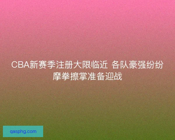 CBA新赛季注册大限临近 各队豪强纷纷摩拳擦掌准备迎战