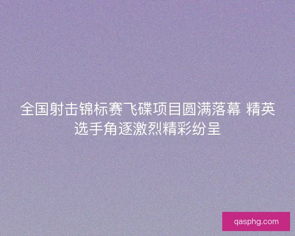 全国射击锦标赛飞碟项目圆满落幕 精英选手角逐激烈精彩纷呈