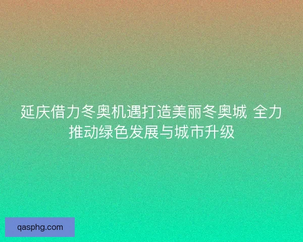 延庆借力冬奥机遇打造美丽冬奥城 全力推动绿色发展与城市升级