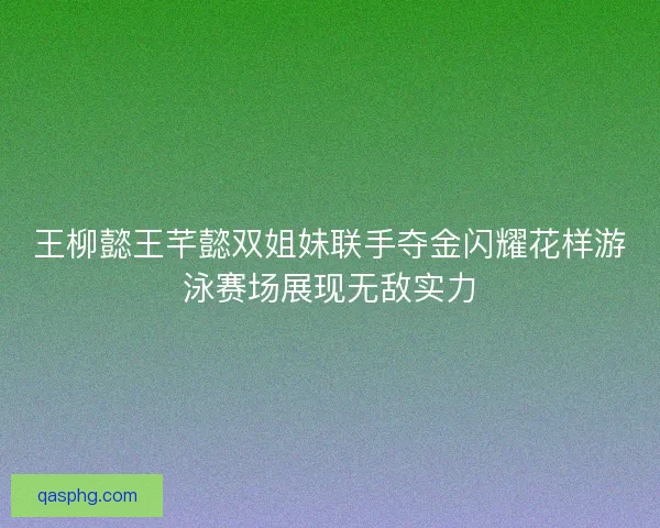 王柳懿王芊懿双姐妹联手夺金闪耀花样游泳赛场展现无敌实力
