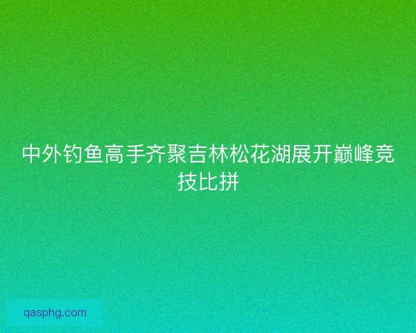 中外钓鱼高手齐聚吉林松花湖展开巅峰竞技比拼