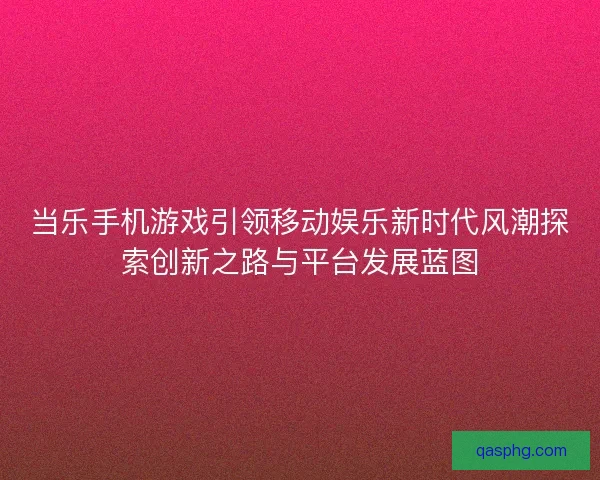 当乐手机游戏引领移动娱乐新时代风潮探索创新之路与平台发展蓝图 当乐手机游戏引领移动娱乐新时代风潮探索创新之路与平台发展蓝图