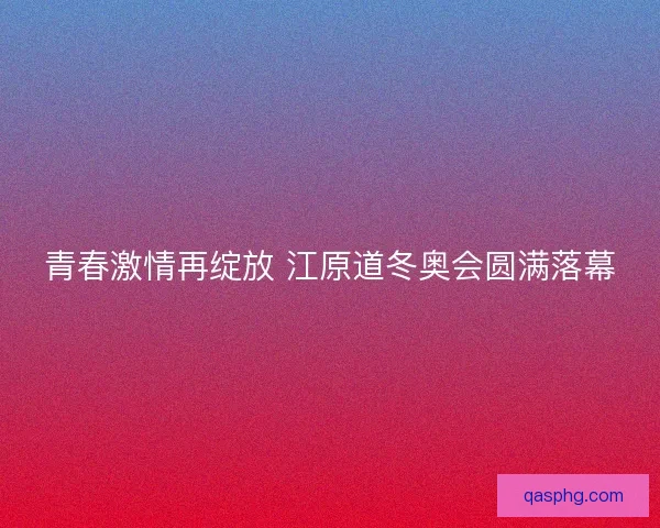 青春激情再绽放 江原道冬奥会圆满落幕