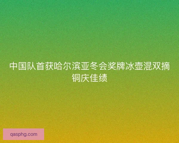 中国队首获哈尔滨亚冬会奖牌冰壶混双摘铜庆佳绩