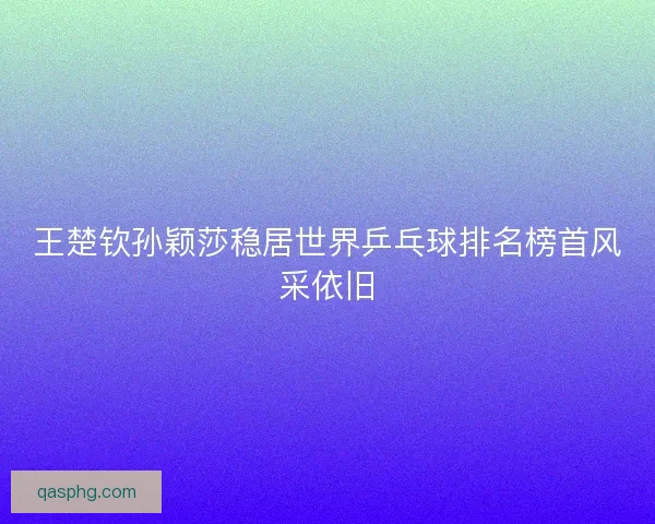 王楚钦孙颖莎稳居世界乒乓球排名榜首风采依旧