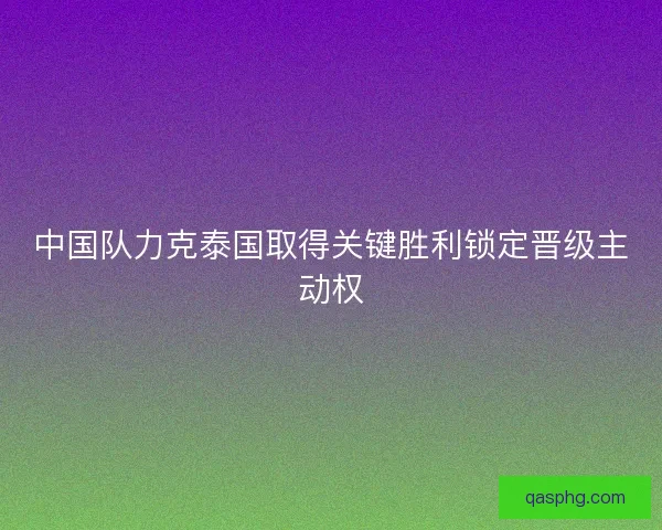 中国队力克泰国取得关键胜利锁定晋级主动权 中国队力克泰国取得关键胜利锁定晋级主动权