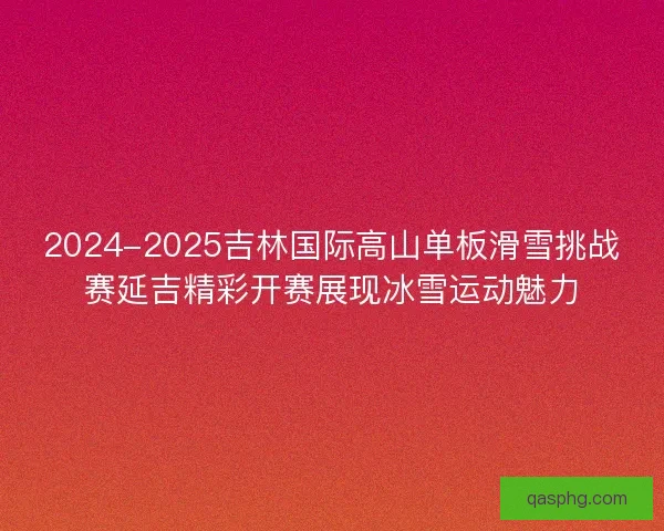 2024-2025吉林国际高山单板滑雪挑战赛延吉精彩开赛展现冰雪运动魅力
