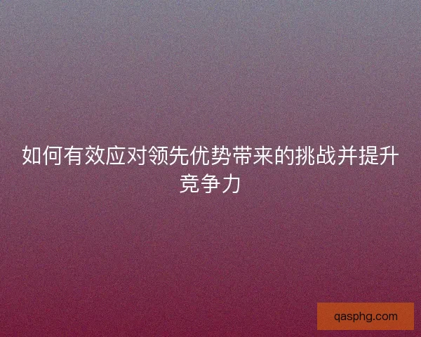如何有效应对领先优势带来的挑战并提升竞争力 如何有效应对领先优势带来的挑战并提升竞争力